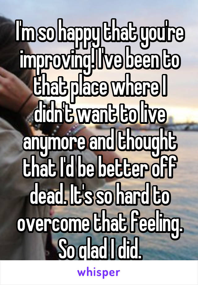 I'm so happy that you're improving! I've been to that place where I didn't want to live anymore and thought that I'd be better off dead. It's so hard to overcome that feeling. So glad I did.