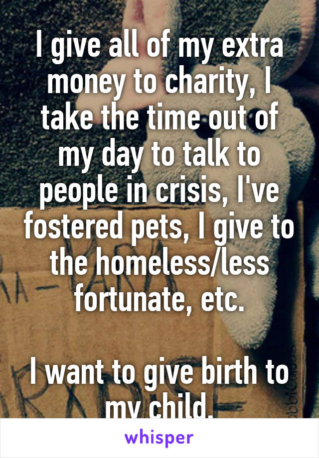 I give all of my extra money to charity, I take the time out of my day to talk to people in crisis, I've fostered pets, I give to the homeless/less fortunate, etc.

I want to give birth to my child.