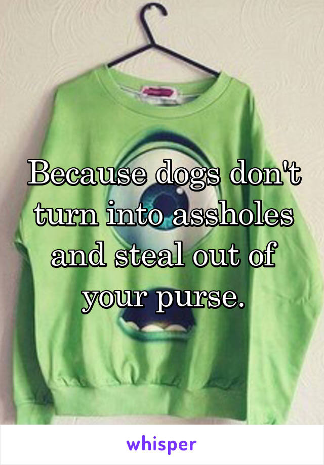 Because dogs don't turn into assholes and steal out of your purse.