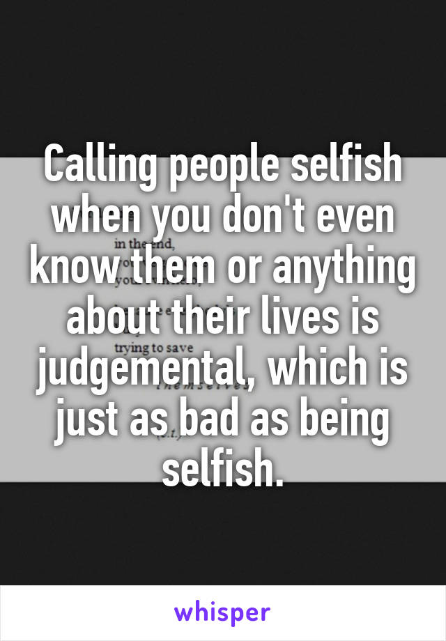 Calling people selfish when you don't even know them or anything about their lives is judgemental, which is just as bad as being selfish.