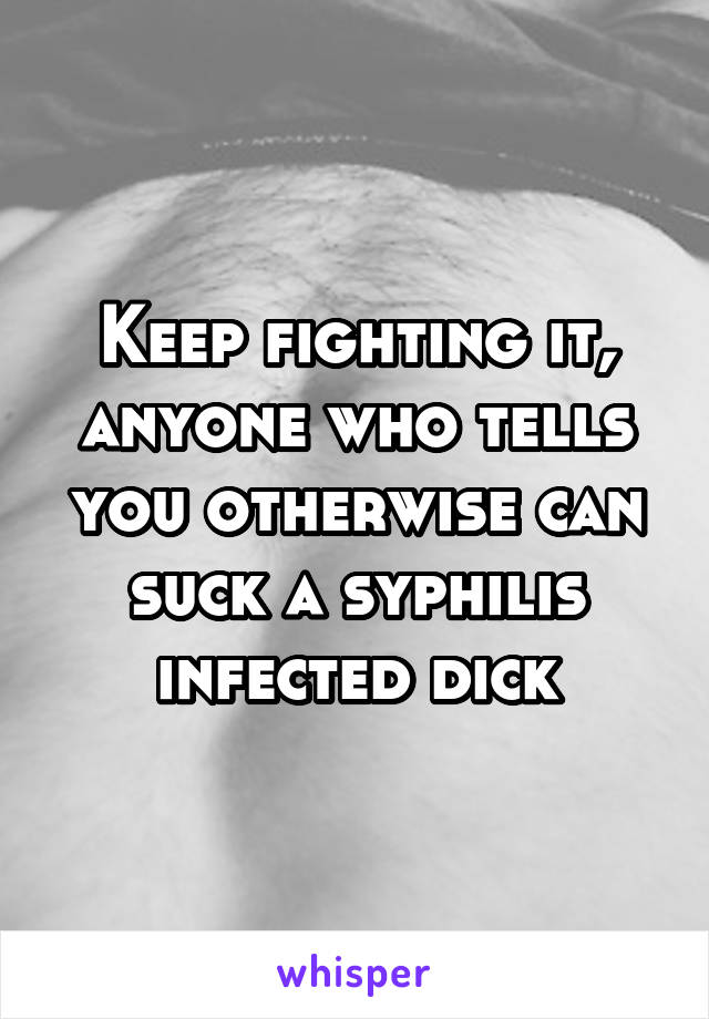 Keep fighting it, anyone who tells you otherwise can suck a syphilis infected dick