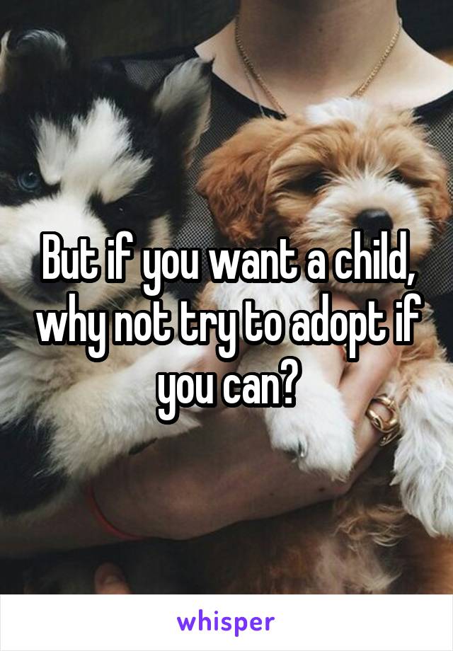 But if you want a child, why not try to adopt if you can?