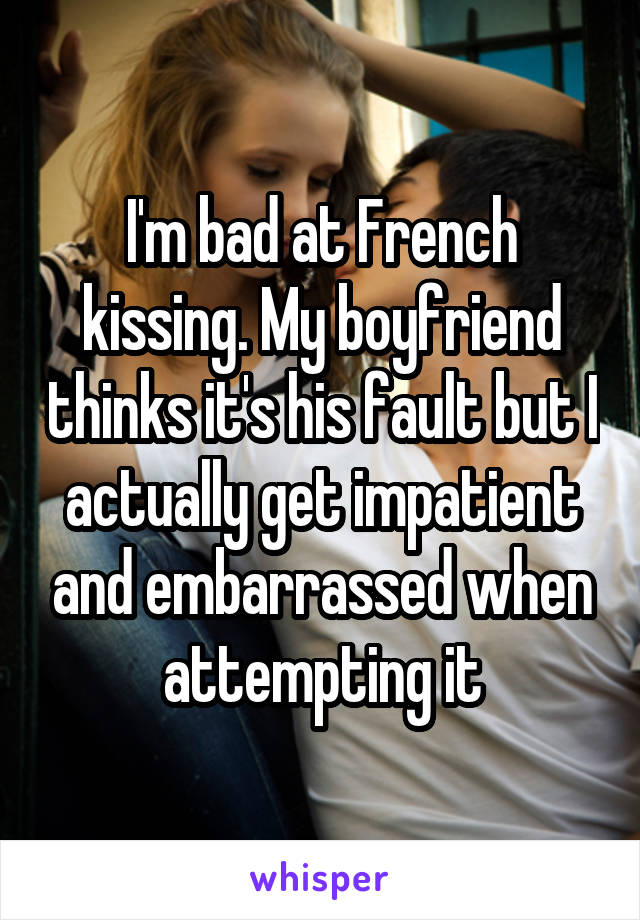 I'm bad at French kissing. My boyfriend thinks it's his fault but I actually get impatient and embarrassed when attempting it