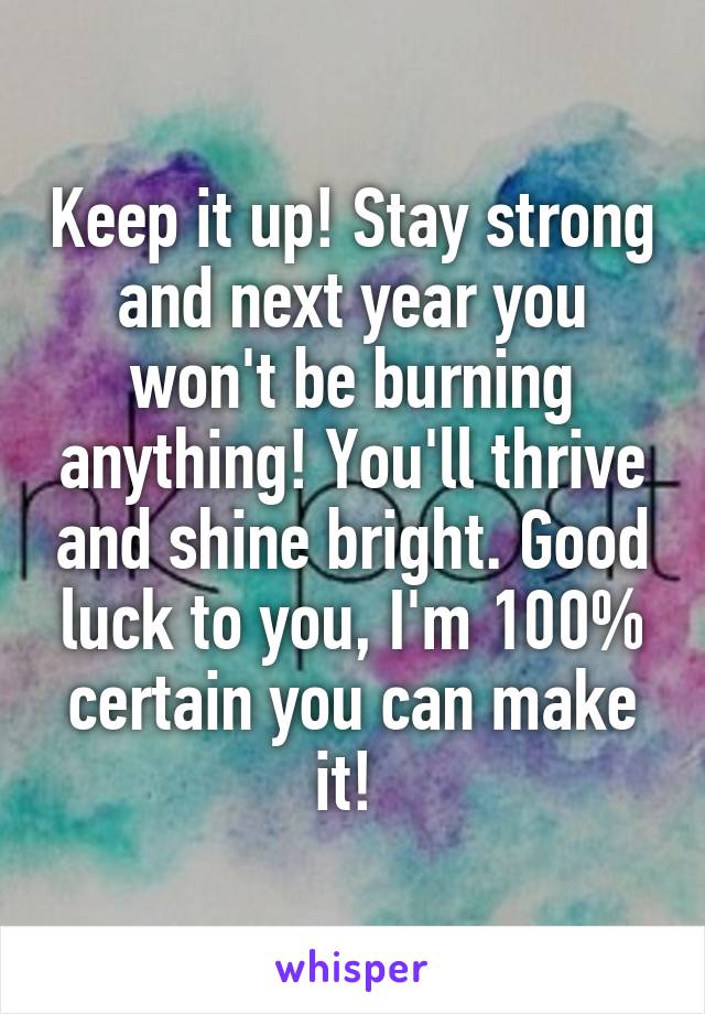 Keep it up! Stay strong and next year you won't be burning anything! You'll thrive and shine bright. Good luck to you, I'm 100% certain you can make it! 
