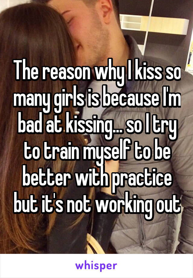 The reason why I kiss so many girls is because I'm bad at kissing... so I try to train myself to be better with practice but it's not working out