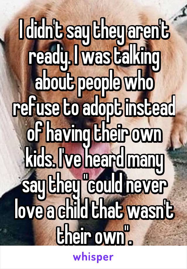 I didn't say they aren't ready. I was talking about people who refuse to adopt instead of having their own kids. I've heard many say they "could never love a child that wasn't their own".