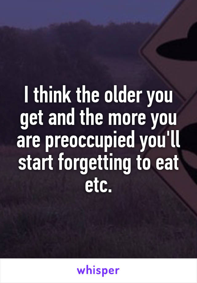 I think the older you get and the more you are preoccupied you'll start forgetting to eat etc.