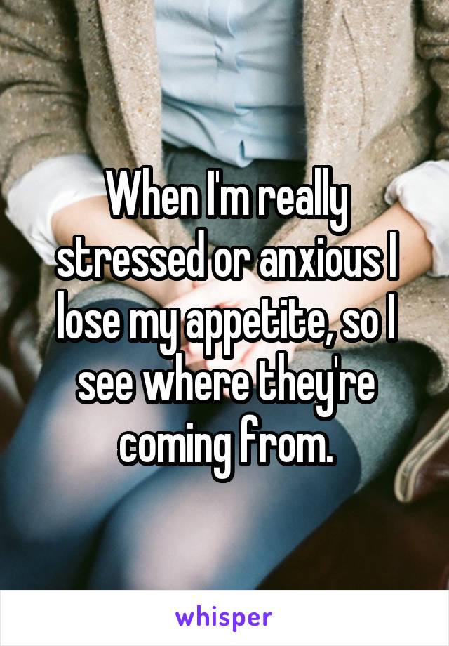 When I'm really stressed or anxious I lose my appetite, so I see where they're coming from.