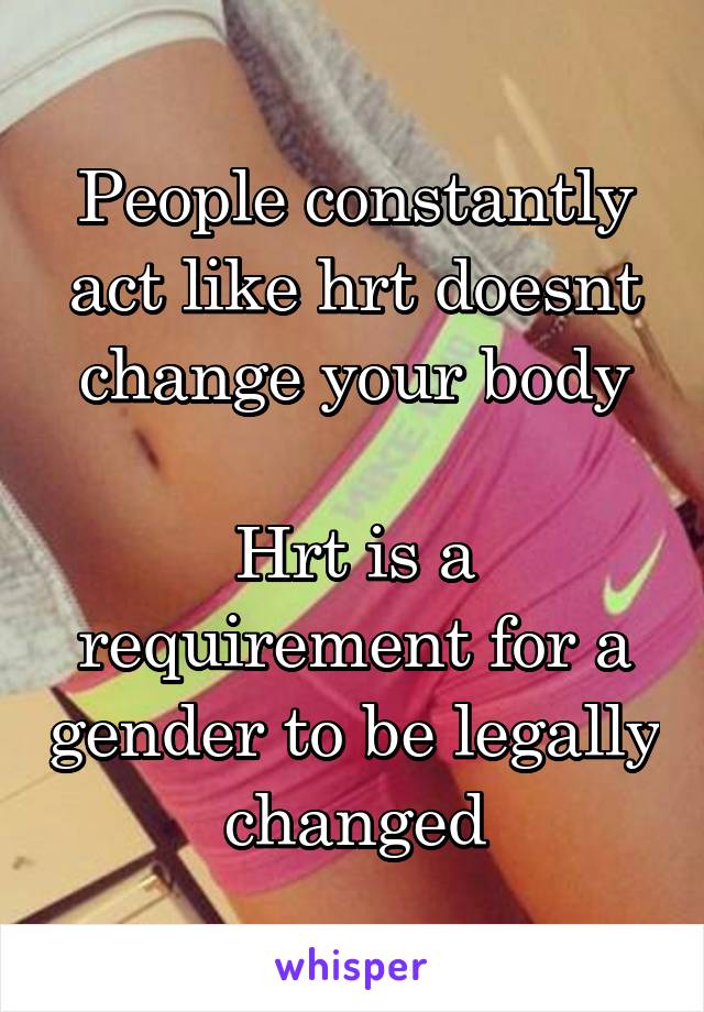 People constantly act like hrt doesnt change your body

Hrt is a requirement for a gender to be legally changed