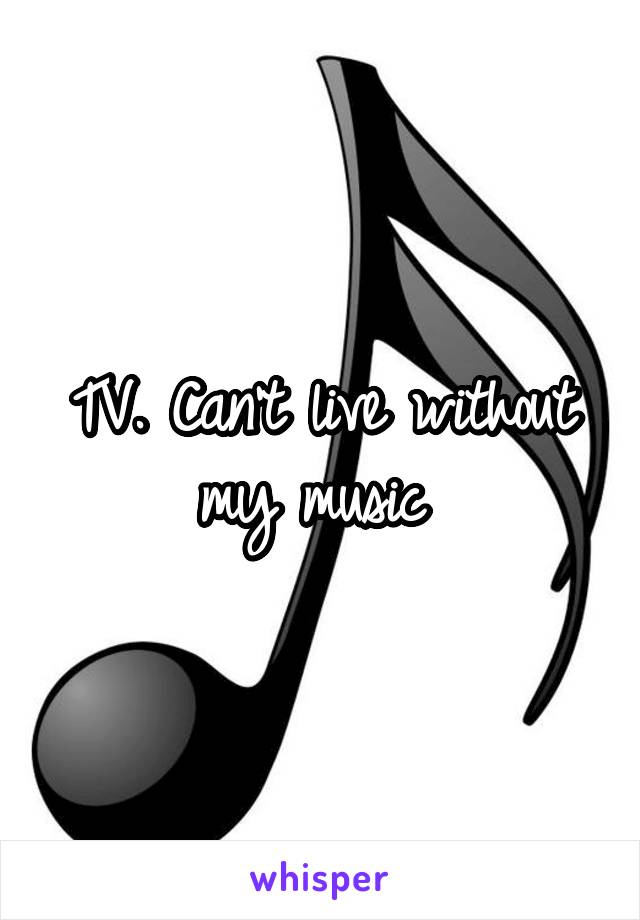 TV. Can't live without my music 