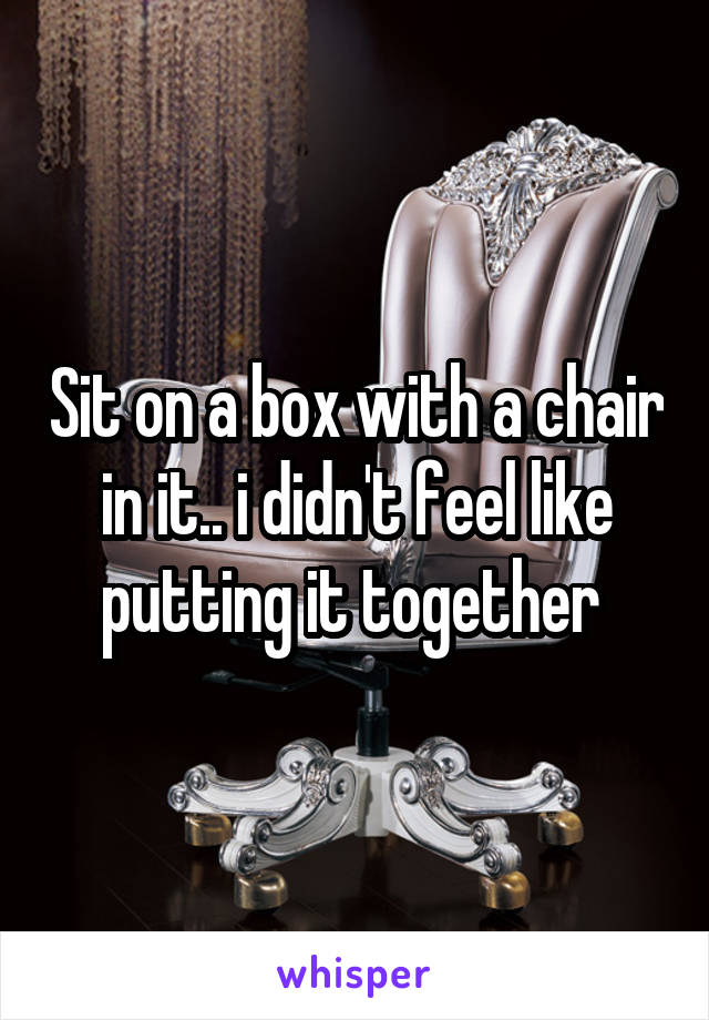 Sit on a box with a chair in it.. i didn't feel like putting it together 