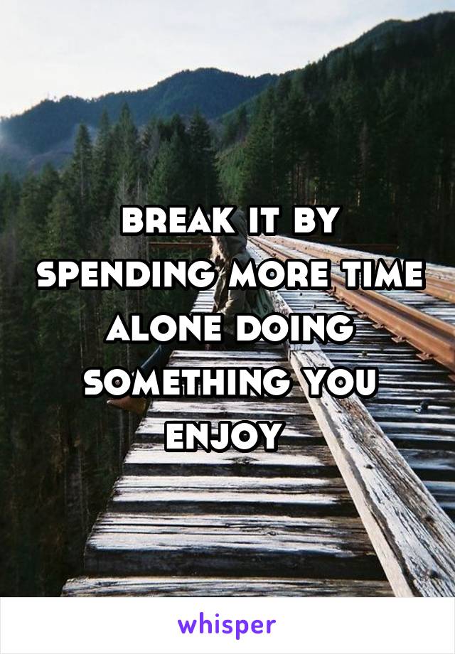 break it by spending more time alone doing something you enjoy 