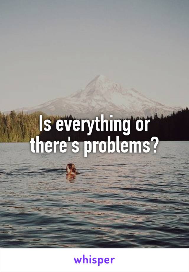 Is everything or there's problems?