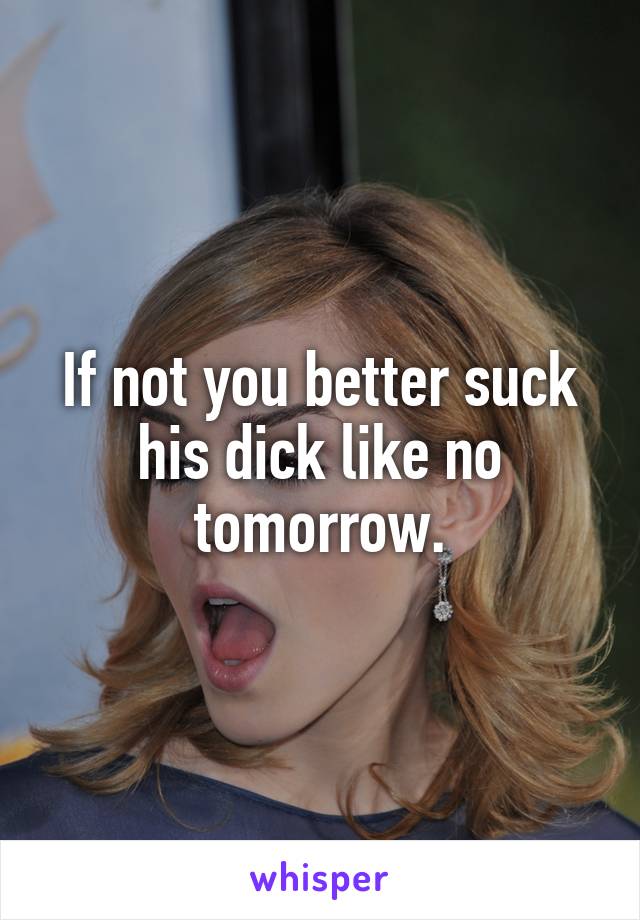 If not you better suck his dick like no tomorrow.