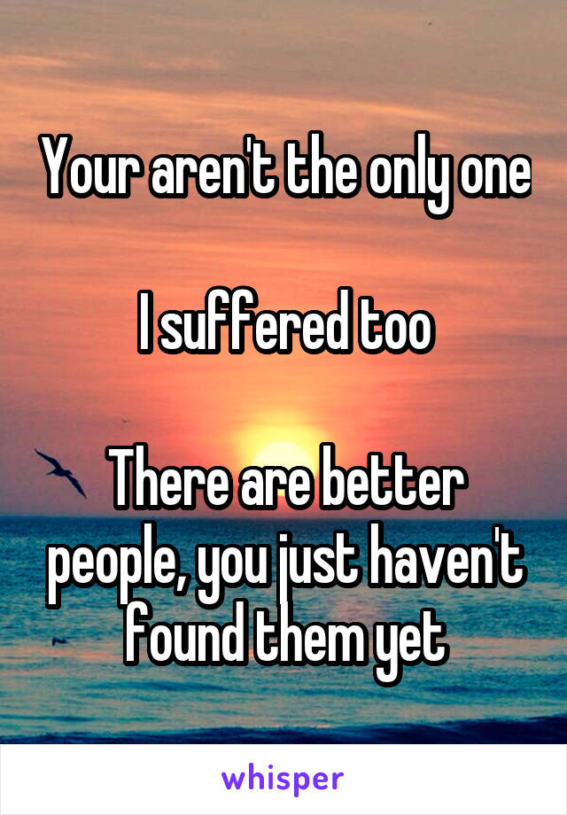 Your aren't the only one

I suffered too

There are better people, you just haven't found them yet
