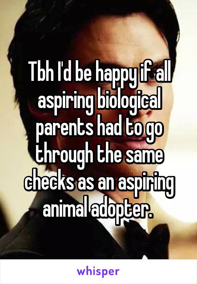 Tbh I'd be happy if all aspiring biological parents had to go through the same checks as an aspiring animal adopter. 