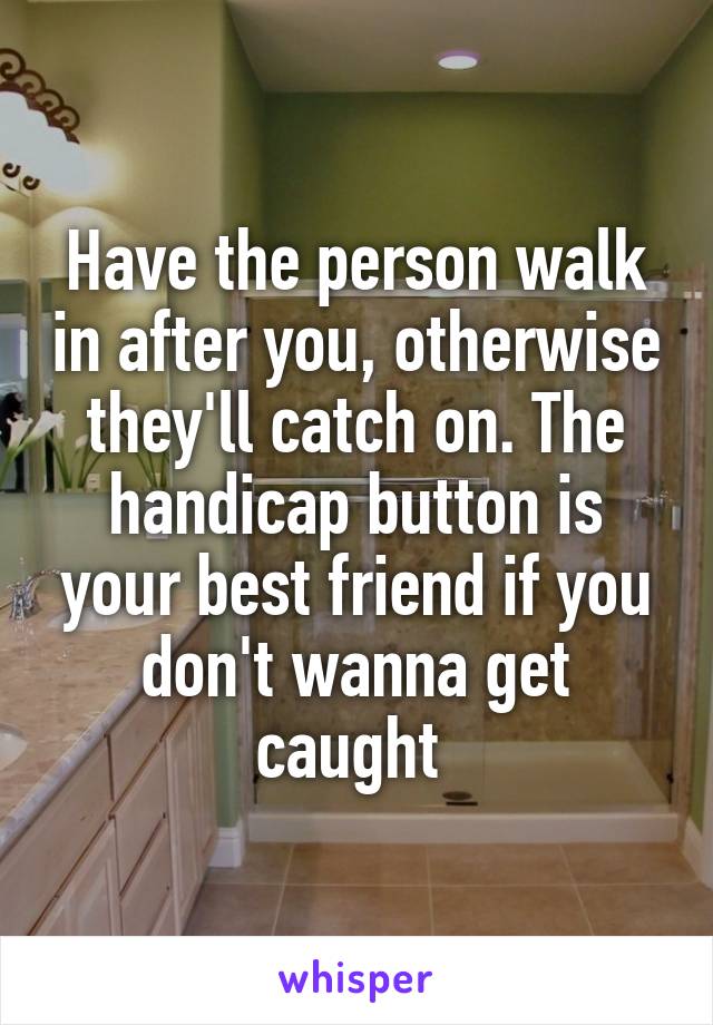 Have the person walk in after you, otherwise they'll catch on. The handicap button is your best friend if you don't wanna get caught 