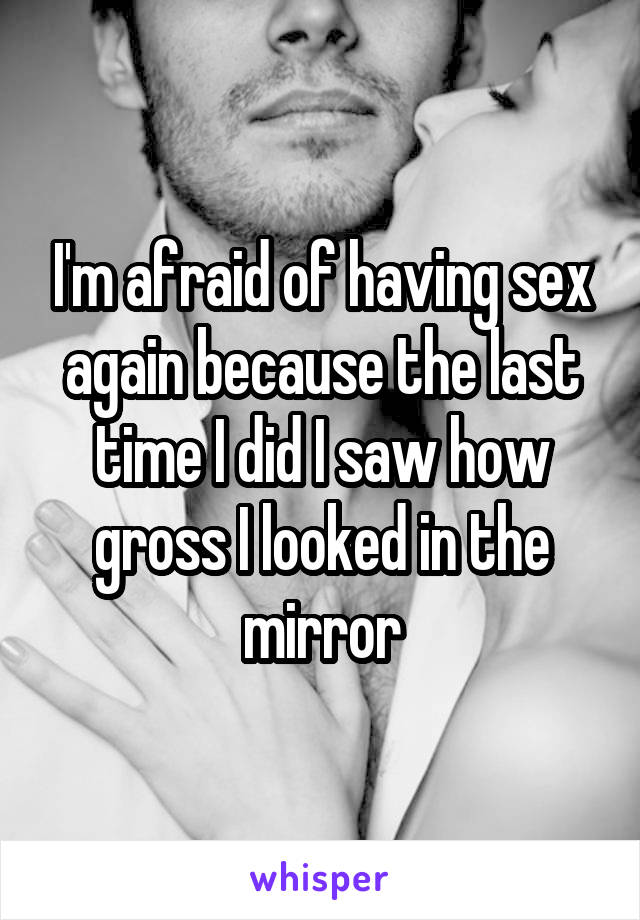I'm afraid of having sex again because the last time I did I saw how gross I looked in the mirror