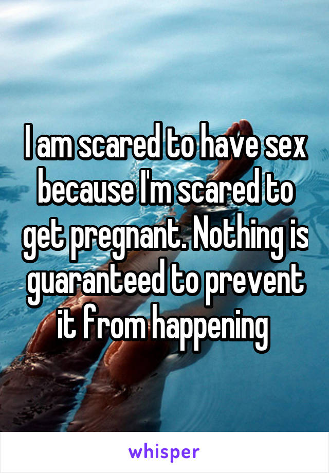 I am scared to have sex because I'm scared to get pregnant. Nothing is guaranteed to prevent it from happening 