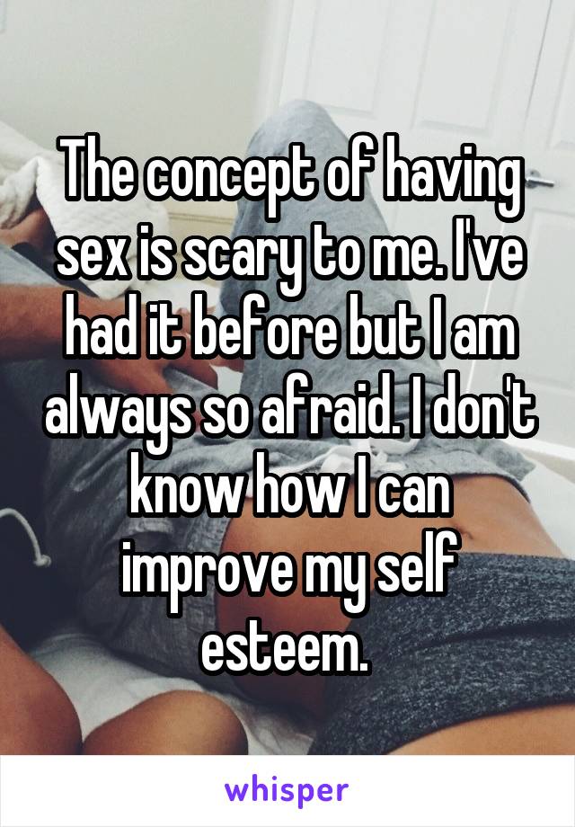 The concept of having sex is scary to me. I've had it before but I am always so afraid. I don't know how I can improve my self esteem. 