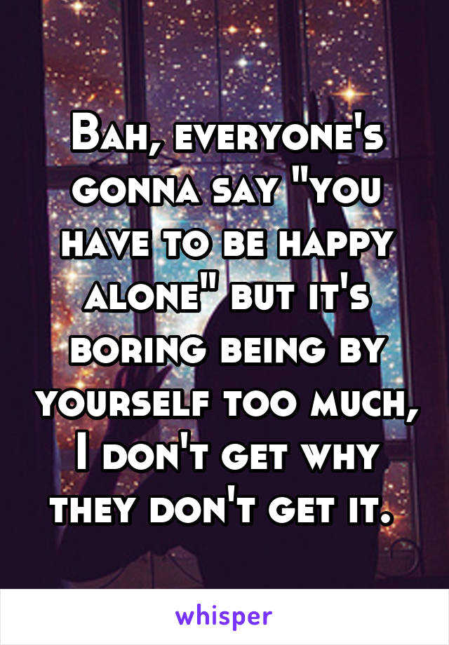 Bah, everyone's gonna say "you have to be happy alone" but it's boring being by yourself too much, I don't get why they don't get it. 