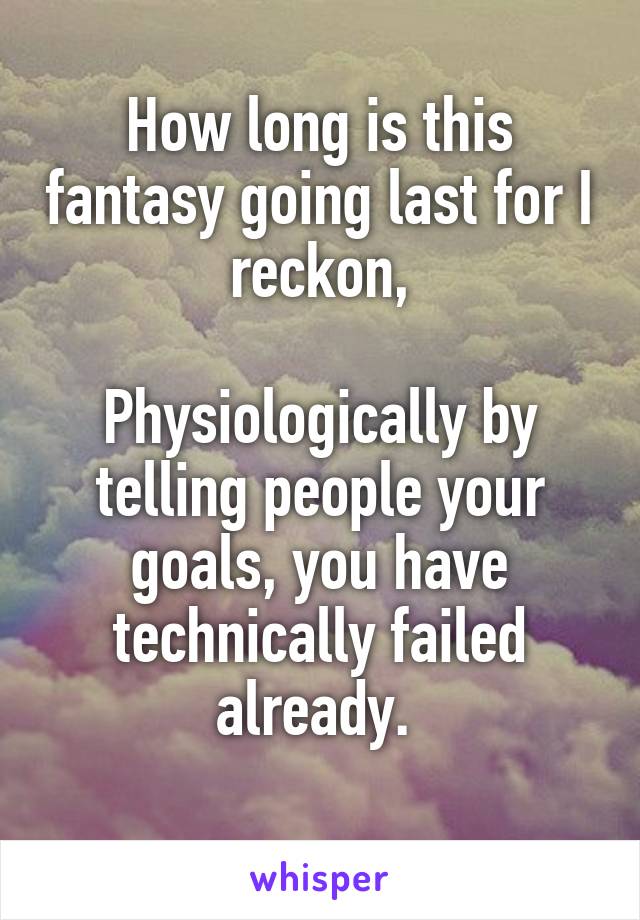 How long is this fantasy going last for I reckon,

Physiologically by telling people your goals, you have technically failed already. 
