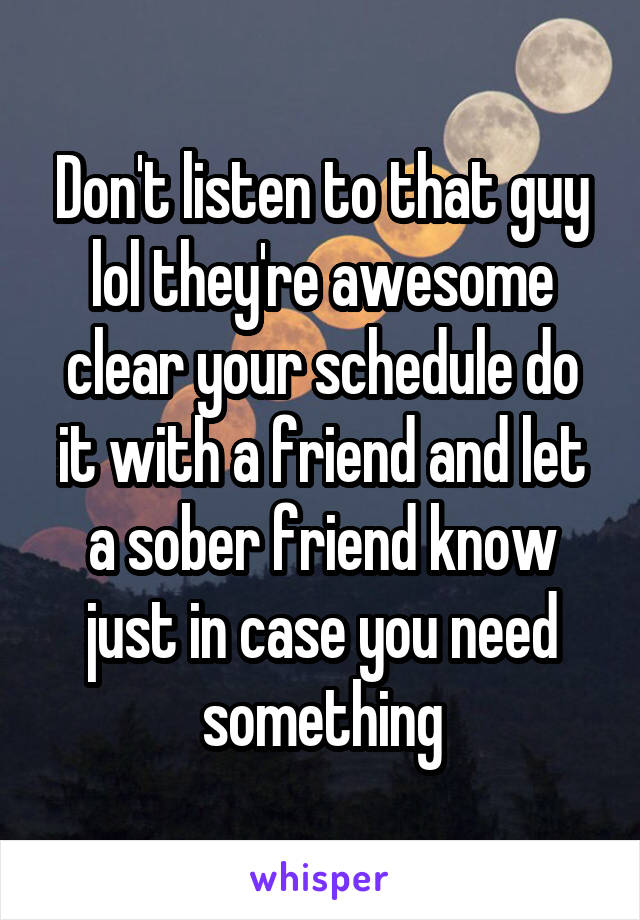 Don't listen to that guy lol they're awesome clear your schedule do it with a friend and let a sober friend know just in case you need something