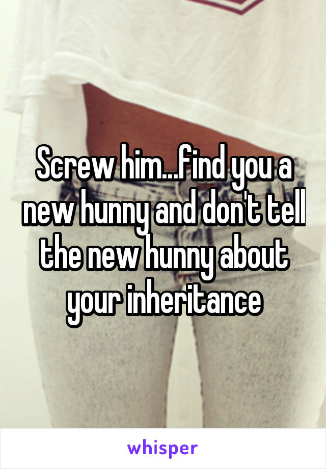 Screw him...find you a new hunny and don't tell the new hunny about your inheritance