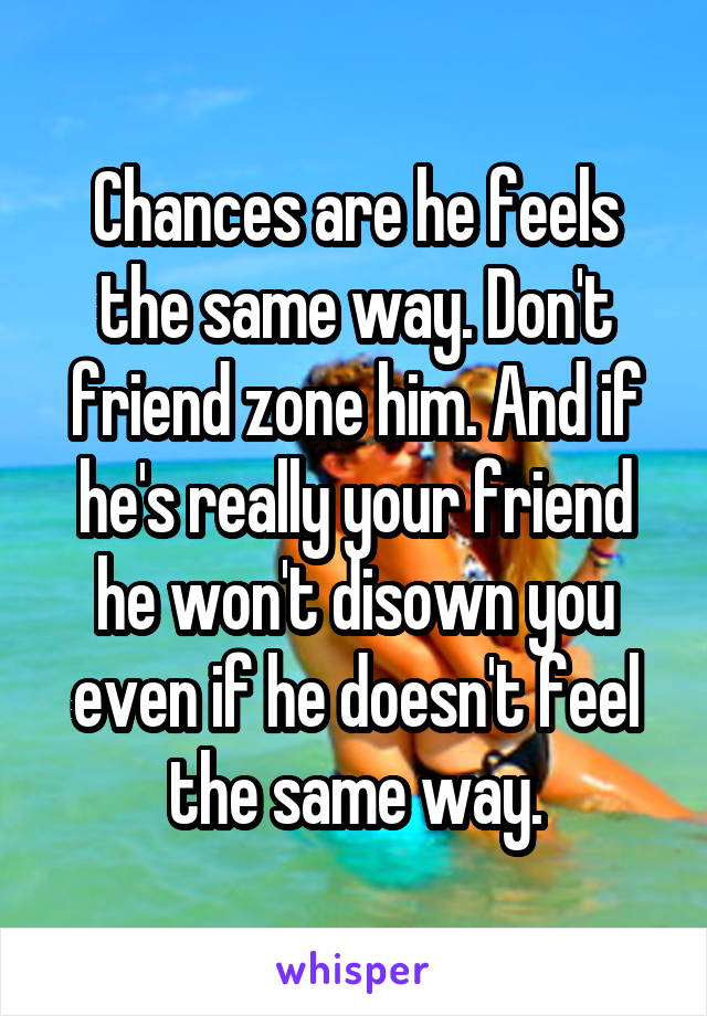 Chances are he feels the same way. Don't friend zone him. And if he's really your friend he won't disown you even if he doesn't feel the same way.