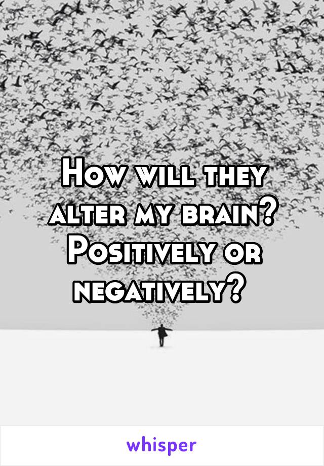 How will they alter my brain? Positively or negatively? 