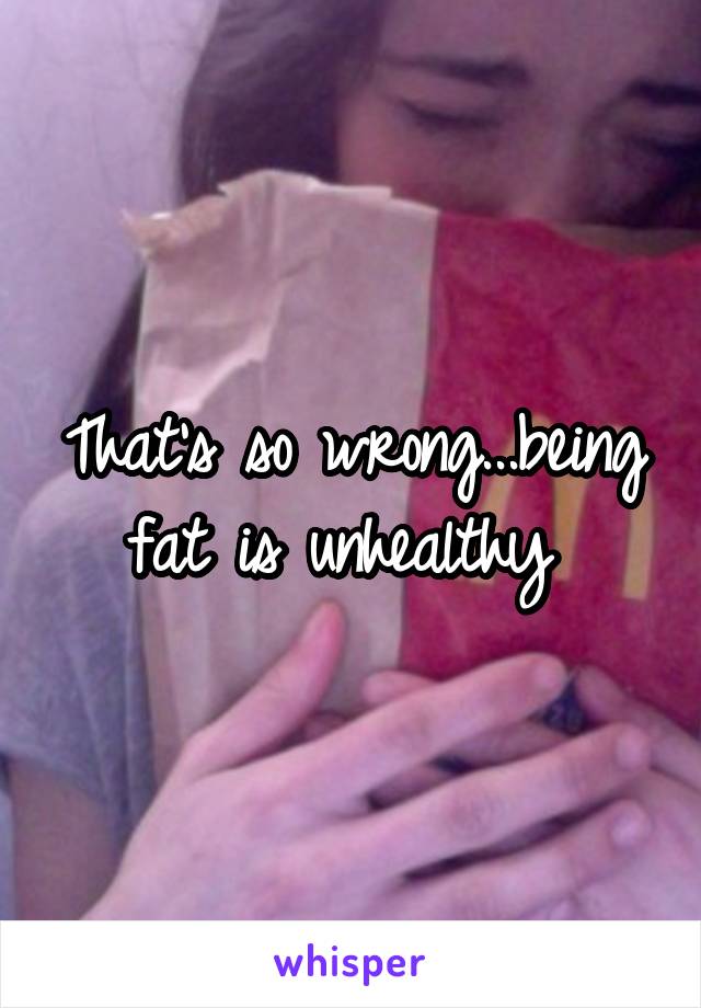 That's so wrong...being fat is unhealthy 