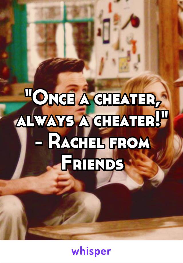 "Once a cheater, always a cheater!"
- Rachel from Friends