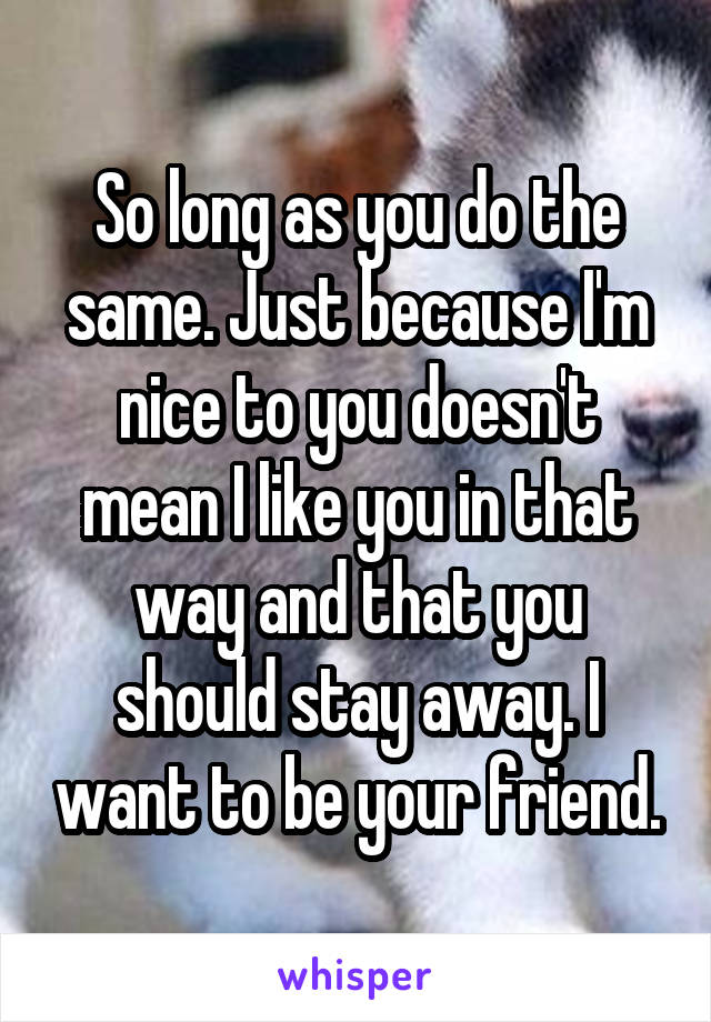 So long as you do the same. Just because I'm nice to you doesn't mean I like you in that way and that you should stay away. I want to be your friend.