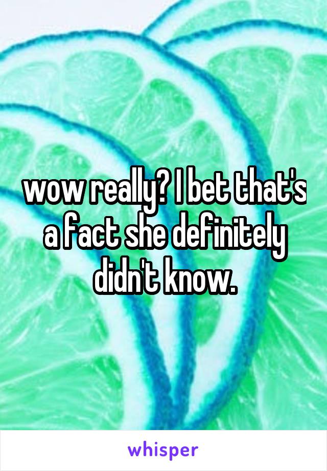 wow really? I bet that's a fact she definitely didn't know.