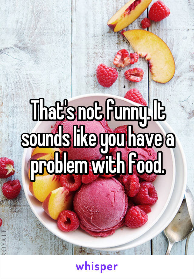 That's not funny. It sounds like you have a problem with food.