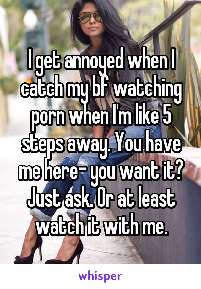 I get annoyed when I catch my bf watching porn when I'm like 5 steps away. You have me here- you want it? Just ask. Or at least watch it with me.