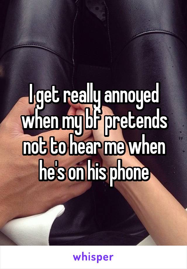 I get really annoyed when my bf pretends not to hear me when he's on his phone