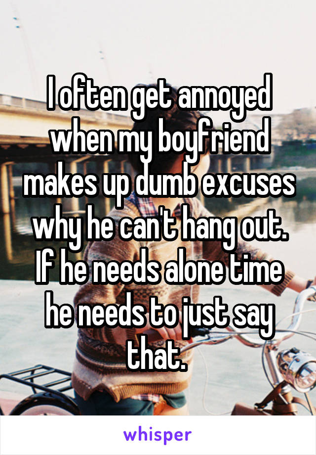 I often get annoyed when my boyfriend makes up dumb excuses why he can't hang out. If he needs alone time he needs to just say that. 