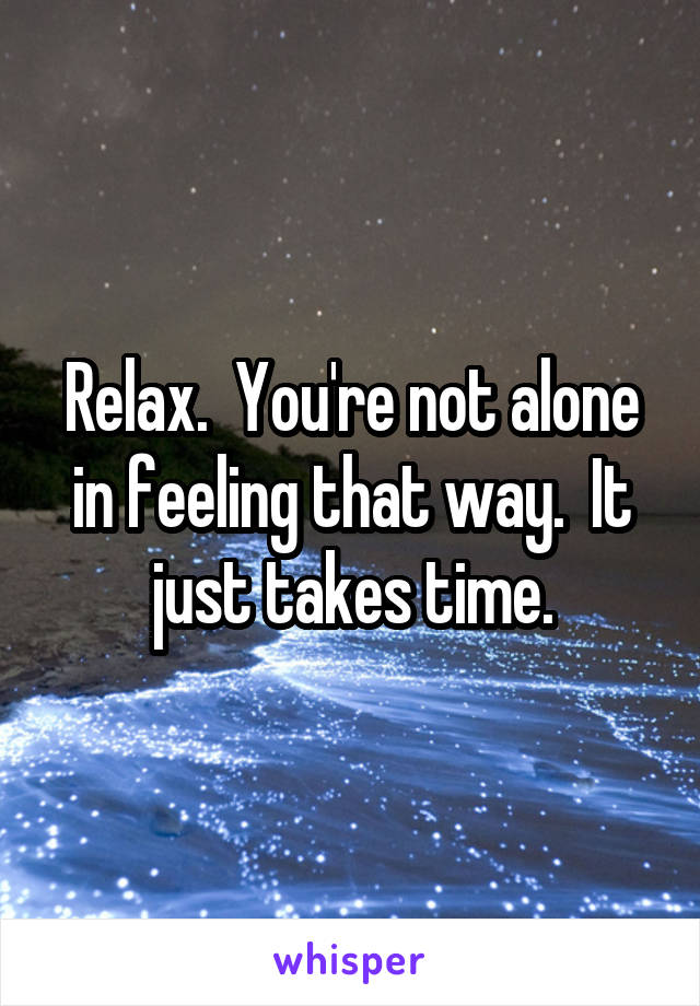 Relax.  You're not alone in feeling that way.  It just takes time.