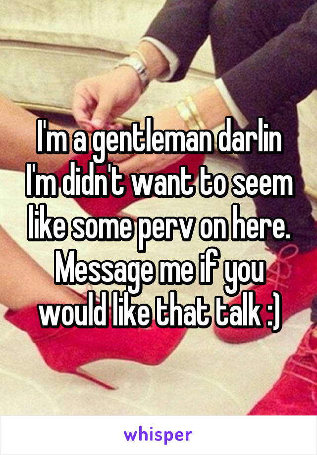I'm a gentleman darlin I'm didn't want to seem like some perv on here. Message me if you would like that talk :)