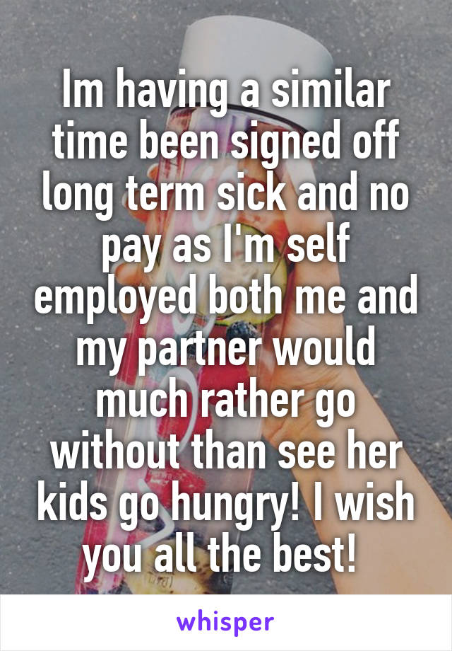 Im having a similar time been signed off long term sick and no pay as I'm self employed both me and my partner would much rather go without than see her kids go hungry! I wish you all the best! 