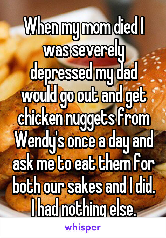 When my mom died I was severely depressed my dad would go out and get chicken nuggets from Wendy's once a day and ask me to eat them for both our sakes and I did. I had nothing else.
