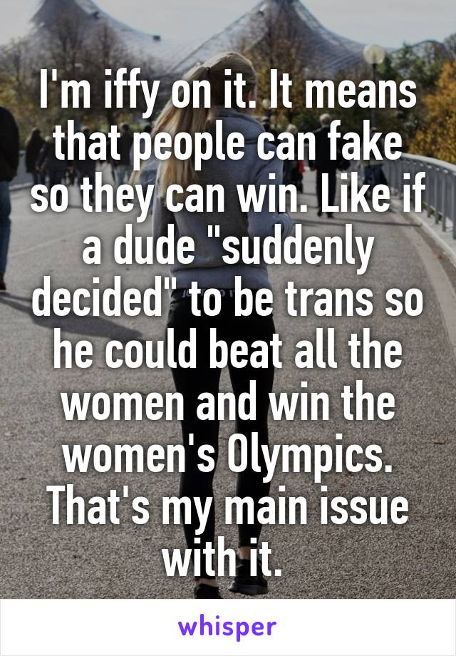 I'm iffy on it. It means that people can fake so they can win. Like if a dude "suddenly decided" to be trans so he could beat all the women and win the women's Olympics. That's my main issue with it. 