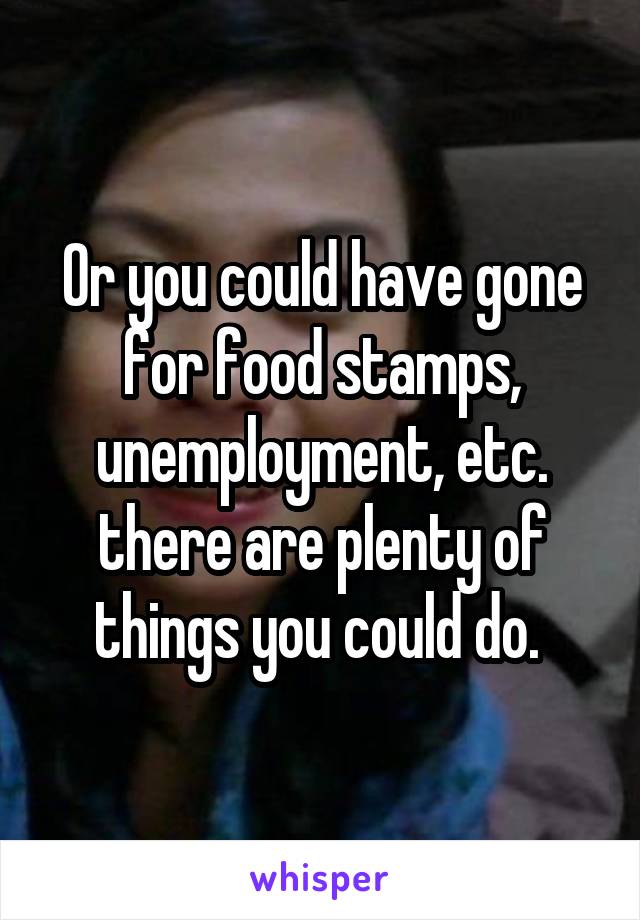 Or you could have gone for food stamps, unemployment, etc. there are plenty of things you could do. 