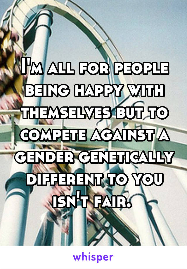 I'm all for people being happy with themselves but to compete against a gender genetically different to you isn't fair. 