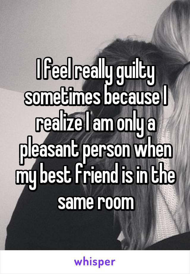 I feel really guilty sometimes because I realize I am only a pleasant person when my best friend is in the same room