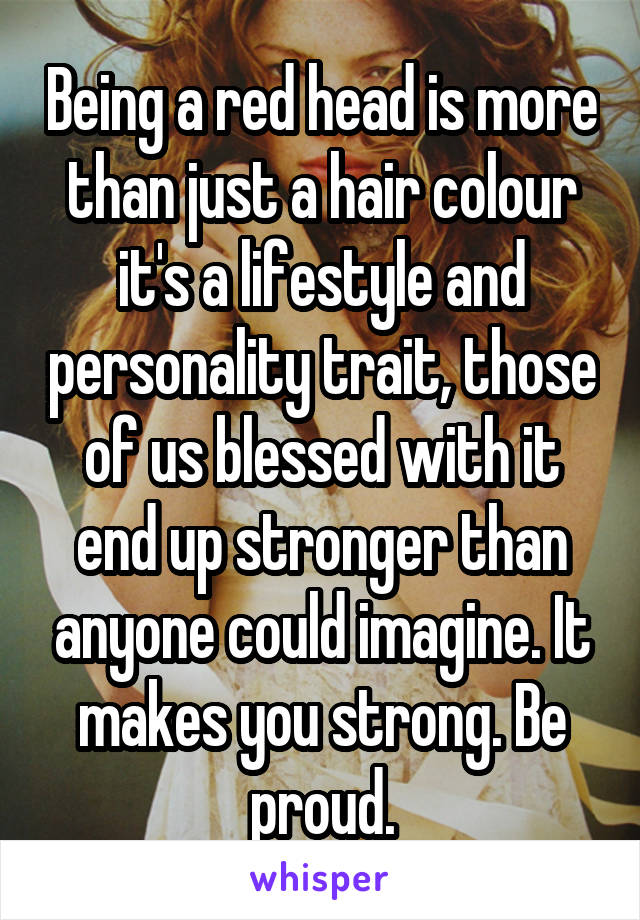 Being a red head is more than just a hair colour it's a lifestyle and personality trait, those of us blessed with it end up stronger than anyone could imagine. It makes you strong. Be proud.