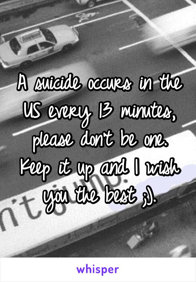 A suicide occurs in the US every 13 minutes, please don't be one. Keep it up and I wish you the best ;).