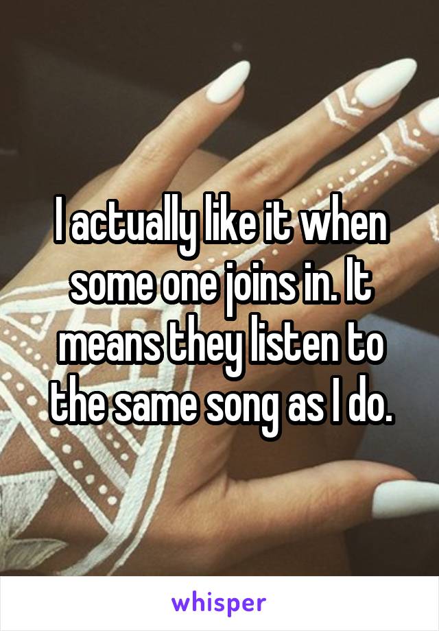 I actually like it when some one joins in. It means they listen to the same song as I do.