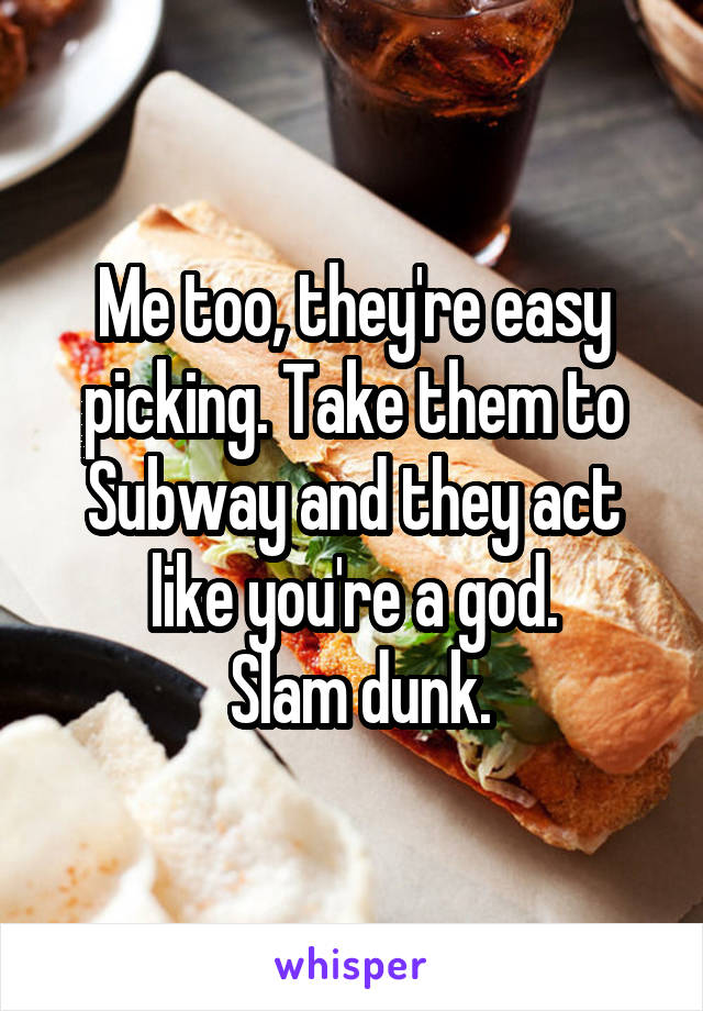 Me too, they're easy picking. Take them to Subway and they act like you're a god.
 Slam dunk.